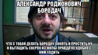 Александр Родионович Бородач что с тобой делать Бородач понять и простить ну и вытащить сверло из жопы правда не удобно с ним ходить