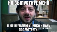 Но выпустите меня Я же не успею Yumiko и Кану посмотреть!