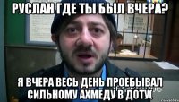 Руслан где ты был вчера? Я вчера весь день проебывал сильному Ахмеду в доту(