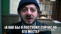  «А как бы я поступил сейчас на его месте?