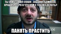 Ты уничтожил спавн , забанил админов, крашнул серв и что нам с тобой сделать? Панять прастить