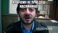 А пачему не приедеш насяйника? 