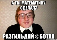 А ты математику сделал? Разгильдяй ©Ботан