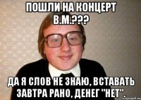 пошли на концерт В.М.??? да я Слов не знаю, Вставать завтра рано, Денег "нет".