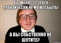 Вы меня??? Этого практически не может быть! А вы собственно не шутите?