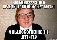 Вы меня??? Этого практически не может быть! А вы,собственно, не шутите?