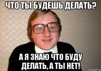 Что ты будешь делать? А я знаю что буду делать, а ты нет!