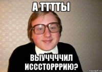 а тттты выуччччил исссторррию?