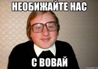 НЕОБИЖАЙТЕ НАС С ВОВАЙ