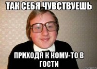 ТАК СЕБЯ ЧУВСТВУЕШЬ ПРИХОДЯ К КОМУ-ТО В ГОСТИ