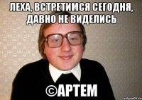 Леха, встретимся сегодня, давно не виделись ©Артем