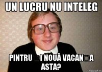 Un lucru nu inteleg Pintru și nouă vacanța asta?