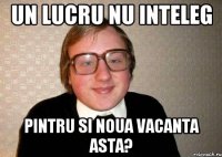 Un lucru nu inteleg Pintru si noua vacanta asta?