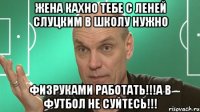 жена кахно тебе с леней слуцким в школу нужно физруками работать!!!а в футбол не суйтесь!!!