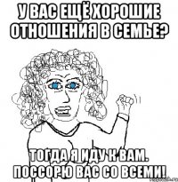 У вас ещё хорошие отношения в семье? Тогда я иду к вам. Поссорю вас со всеми!