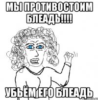 Мы противостоим блеадь!!!! Убьём его блеадь