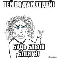 Пей воду и худей! будь бабой блеять!