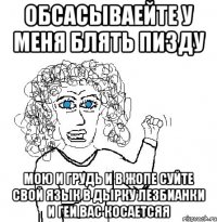 Обсасываейте у меня блять пизду мою и грудь и в жопе суйте свой язык в дырку лезбианки и геи вас косаетсяя