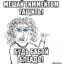 Мешай тиммейтом тащить! Будь бабой блеадь!