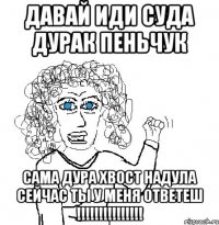 Давай иди суда дурак Пеньчук Сама дура хвост надула сейчас ты у меня ответеш !!!!!!!!!!!!!!!