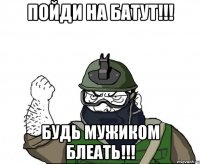 ПОЙДИ НА БАТУТ!!! БУДЬ МУЖИКОМ БЛЕАТЬ!!!