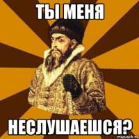 ты меня неслушаешся?