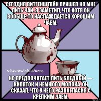 Сегодня Витгенштейн пришел ко мне пить чай. Я заметил, что хотя он вообще-то наслаждается хорошим чаем, но предпочитает пить бледный — кипяток и немного молока. Он сказал, что у него разногласия с крепким чаем.