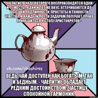 Чаепитие, в ходе которого воспроизводятся одни и те жесты, один и тот же вкус, оттачиваются до высшей подлинности, простоты и тонкости чувства, и каждый почти задаром получает право приобщиться к столу аристократов - ведь чай доступен как богатым, так и бедным, - чаепитие обладает редким достоинством: частицу спокойной гармонии.