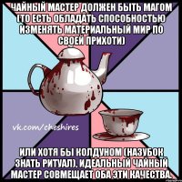 Чайный мастер должен быть магом (то есть обладать способностью изменять материальный мир по своей прихоти) или хотя бы колдуном (назубок знать ритуал), идеальный чайный мастер совмещает оба эти качества.