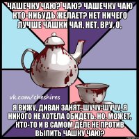 Чашечку чаю? Чаю? Чашечку чаю кто-нибудь желает? Нет ничего лучше чашки чая, нет, вру, о, я вижу, диван занят, шучу-шучу, я никого не хотела обидеть, но, может, кто-то и в самом деле не против выпить чашку чаю?