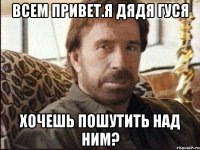 ВСЕМ ПРИВЕТ.Я ДЯДЯ ГУСЯ ХОЧЕШЬ ПОШУТИТЬ НАД НИМ?