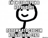 Ей ти єто нерви в коробочку положи ато совсем хлебушком стал