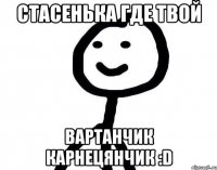 Стасенька где твой Вартанчик карнецянчик :D