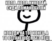 Коля , Коля, Николай, сиди дома не гуляй не ходи на тот конец, а то останешься без яец)