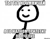 Ты тут не умничай А то жалком прилетит по пчелке