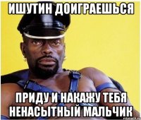 Ишутин доиграешься Приду и накажу тебя ненасытный мальчик