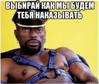 Выбирай как мы будем тебя наказывать 