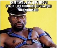 КИМ пусть ему диагнозы ставит,тут холошая почва для психолоха))) 