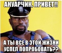 Ануарчик, привет!! а ты все в этой жизни успел попробовать??