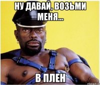Ну давай, возьми меня... В ПЛЕН
