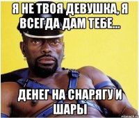 Я не твоя девушка, я всегда дам тебе... ДЕНЕГ НА СНАРЯГУ И ШАРЫ