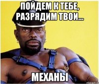 Пойдем к тебе, разрядим твои... механы