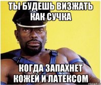 Ты будешь визжать как сучка Когда запахнет кожей и латексом