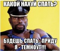 Какой нахуй спать? Будешь спать.. Приду я - Темноут!!!