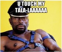 U touch my tala-laaaaaa 