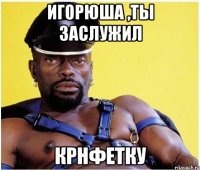 Игорюша ,ты заслужил крнфетку