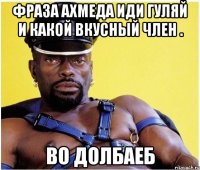 Фраза Ахмеда Иди гуляй и какой вкусный член . Во ДоЛбаЕб