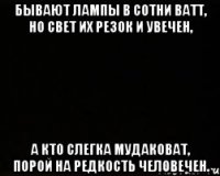 Бывают лампы в сотни ватт, но свет их резок и увечен, а кто слегка мудаковат, порой на редкость человечен.