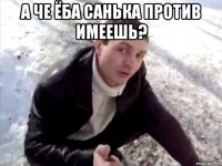 а че ёба санька против имеешь? 