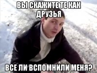 Вы скажите те как друзья все ли вспомнили меня?